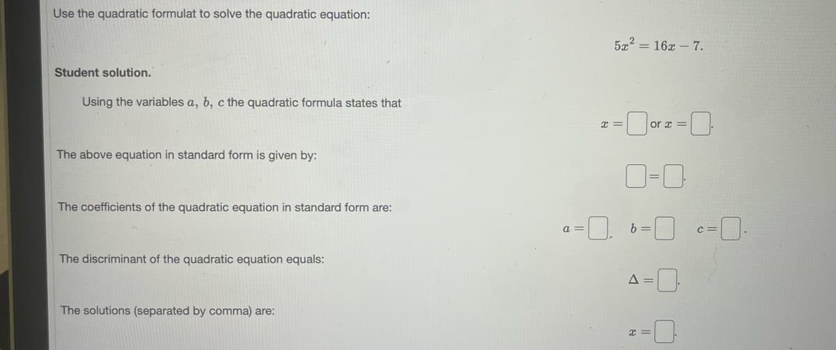 Use the quadratic formulat to solve the quadratic equation:
5x2 = 16x – 7.
Student solution.
Using the variables a, b, c the quadratic formula states that
or x =
The above equation in standard form is given by:
The coefficients of the quadratic equation in standard form are:
a =
c =
The discriminant of the quadratic equation equals:
The solutions (separated by comma) are:
