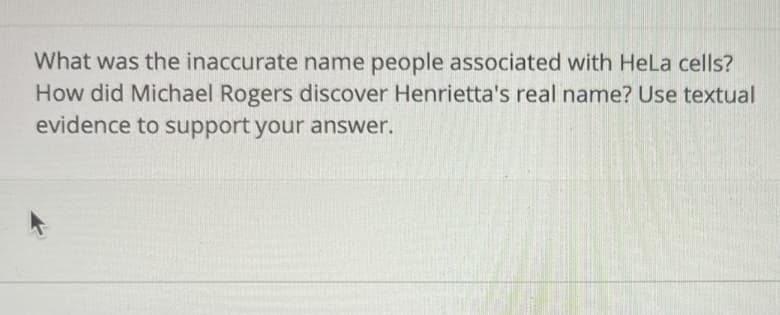What was the inaccurate name people associated with HeLa cells?
How did Michael Rogers discover Henrietta's real name? Use textual
evidence to support your answer.
