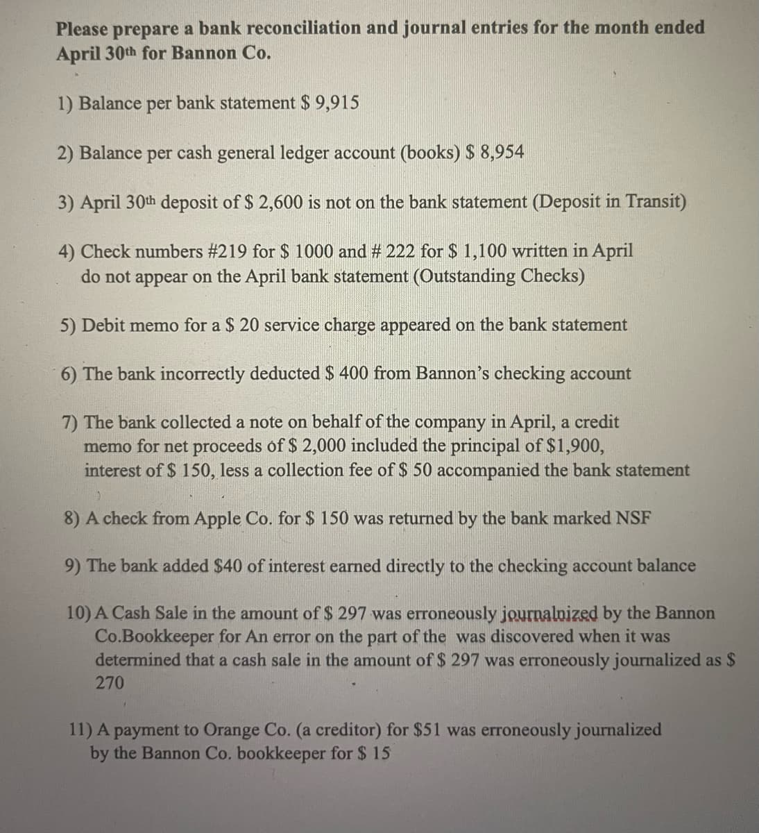 Please prepare a bank reconciliation and journal entries for the month ended
April 30th for Bannon Co.
1) Balance per bank statement $ 9,915
2) Balance per cash general ledger account (books) $ 8,954
3) April 30th deposit of $ 2,600 is not on the bank statement (Deposit in Transit)
4) Check numbers #219 for $ 1000 and # 222 for $ 1,100 written in April
do not appear on the April bank statement (Outstanding Checks)
5) Debit memo for a $ 20 service charge appeared on the bank statement
6) The bank incorrectly deducted $ 400 from Bannon's checking account
7) The bank collected a note on behalf of the company in April, a credit
memo for net proceeds óf $ 2,000 included the principal of $1,900,
interest of $ 150, less a collection fee of $ 50 accompanied the bank statement
8) A check from Apple Co. for $ 150 was returned by the bank marked NSF
9) The bank added $40 of interest earned directly to the checking account balance
10) A Cash Sale in the amount of $ 297 was erroneously journalnized by the Bannon
Co.Bookkeeper for An error on the part of the was discovered when it was
determined that a cash sale in the amount of $ 297 was erroneously journalized as $
270
11) A payment to Orange Co. (a creditor) for $51 was erroneously journalized
by the Bannon Co. bookkeeper for $ 15
