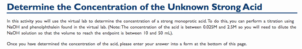 Determine the Concentration of the Unknown Strong Acid
In this activity you will use the virtual lab to determine the concentration of a strong monoprotic acid. To do this, you can perform a titration using
NaOH and phenolphthalein found in the virtual lab. (Note: The concentration of the acid is between 0.025M and 2.5M so you will need to dilute the
NaOH solution so that the volume to reach the endpoint is between 10 and 50 mL).
Once you have determined the concentration of the acid, please enter your answer into a form at the bottom of this page.
