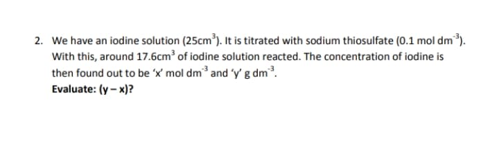 2. We have an iodine solution (25cm³). It is titrated with sodium thiosulfate (0.1 mol dm³).
With this, around 17.6cm³ of iodine solution reacted. The concentration of iodine is
then found out to be 'x' mol dm³ and 'y' g dm³.
Evaluate: (y – x)?
