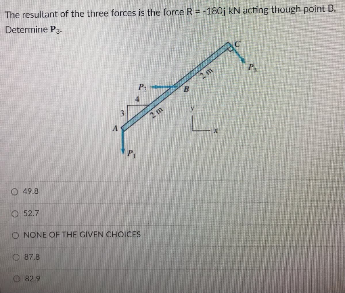 The resultant of the three forces is the force R = -180j kN acting though point B.
Determine P3.
2 m
2 m
A
O 49.8
O 52.7
O NONE OF THE GIVEN CHOICES
87.8
82.9
