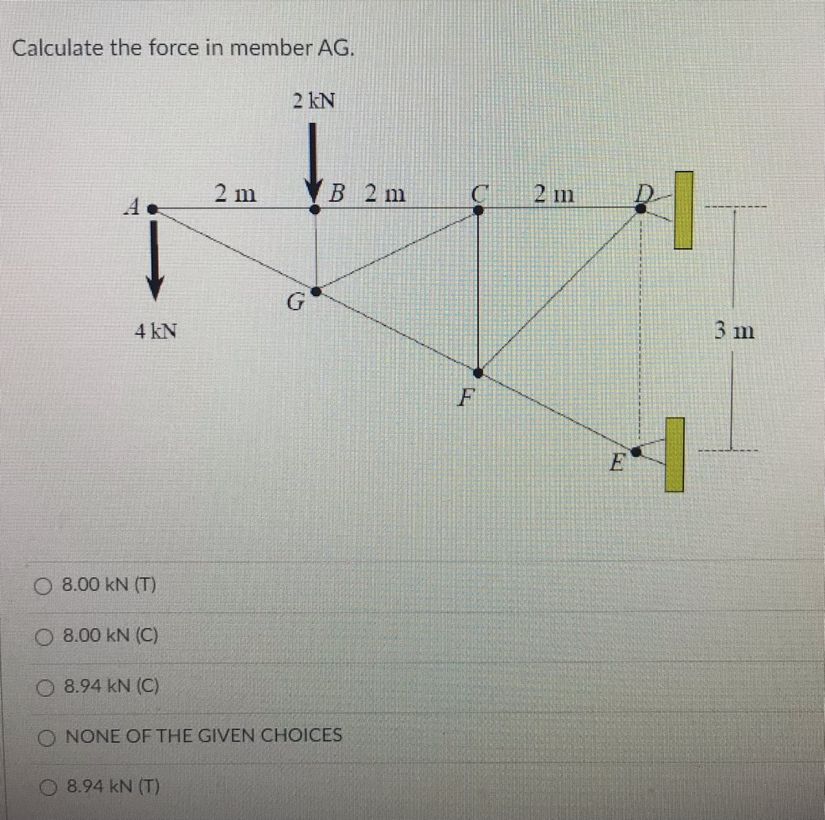Calculate the force in member AG.
2 kN
2 m
B 2 m
C
2 m
D.
G
3 m
4 kN
F
O 8.00 kN (T)
8.00 kN (C)
O 8.94 kN (C)
O NONE OF THE GIVEN CHOICES
8.94 kN (T)
