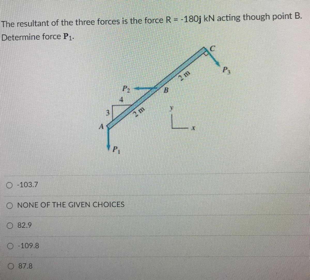 The resultant of the three forces is the force R = -180j kN acting though point B.
Determine force P1.
P2
2 m
2 m
P
O -103.7
O NONE OF THE GIVEN CHOICES
O 82.9
O -109.8
87.8
3.
