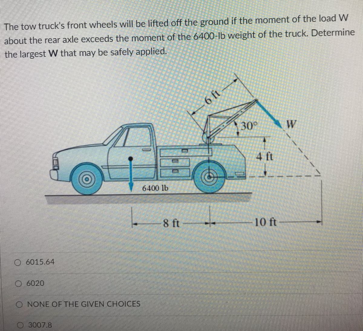 The tow truck's front wheels will be lifted off the ground if the moment of the load W
about the rear axle exceeds the moment of the 6400-lb weight of the truck. Determine
the largest W that may be safely applied.
6 ft
30°
W
4 ft
6400 lb
8 ft
10 ft
O 6015.64
6020
O NONE OF THE GIVEN CHOICES
3007.8
