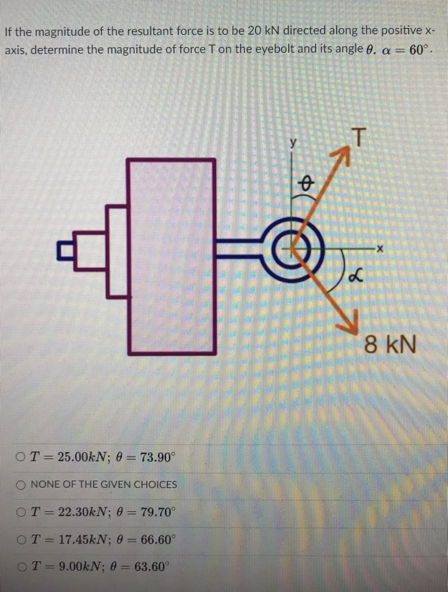 If the magnitude of the resultant force is to be 20 kN directed along the positive x-
axis, determine the magnitude of force T on the eyebolt and its angle 0. a = 60°.
8 kN
OT= 25.00KN; 0 = 73.90°
O NONE OF THE GIVEN CHOICES
OT=22.30kN; 0 = 79.70°
OT= 17.45KN; 0 = 66.60°
%3D
OT=9.00KN; 0 = 63.60°
%3D
