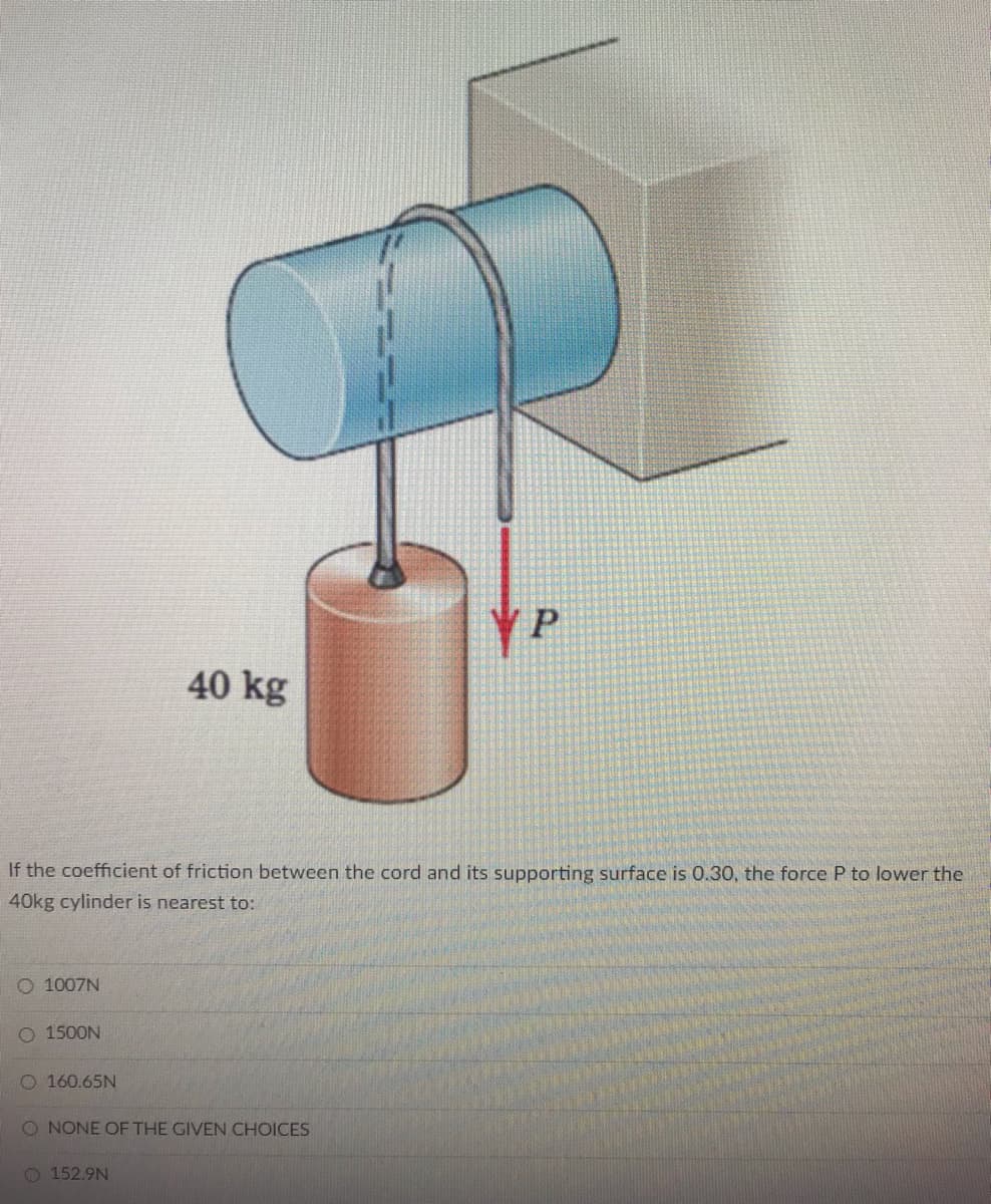 P
40 kg
If the coefficient of friction between the cord and its supporting surface is 0.30, the force P to lower the
40kg cylinder is nearest to:
O 1007N
O 1500N
O 160.65N
O NONE OF THE GIVEN CHOICES
O 152.9N
