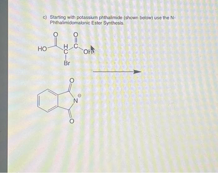 c) Starting with potassium phthalimide (shown below) use the N-
Phthalimidomalonic Ester Synthesis.
HO
010
HOH
Br
N