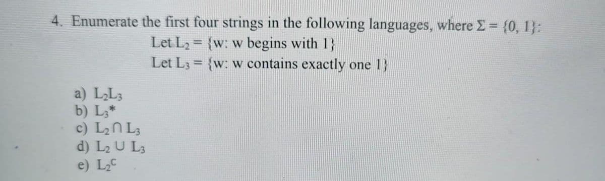 4. Enumerate the first four strings in the following languages, where E = {0, 1}:
Let L2 = {w: w begins with 1}
Let L3 = {w: w contains exactly one
1}
a) LL3
b) L,*
c) L2N L;
d) L2 U L3
e) L2C
