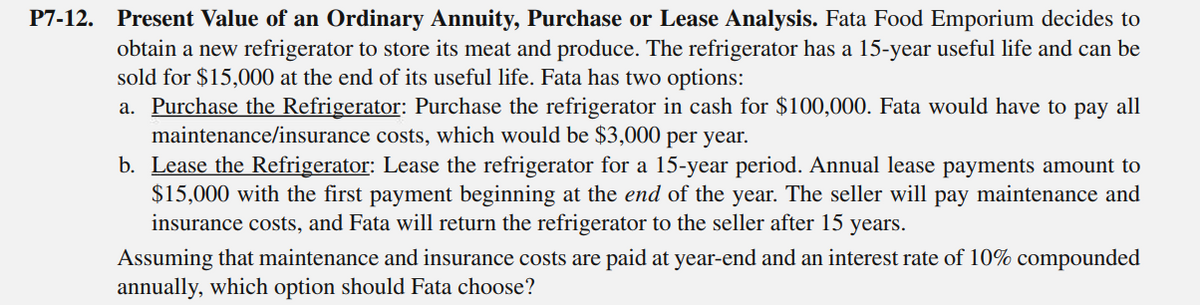 P7-12. Present Value of an Ordinary Annuity, Purchase or Lease Analysis. Fata Food Emporium decides to
obtain a new refrigerator to store its meat and produce. The refrigerator has a 15-year useful life and can be
sold for $15,000 at the end of its useful life. Fata has two options:
a. Purchase the Refrigerator: Purchase the refrigerator in cash for $100,000. Fata would have to pay all
maintenance/insurance costs, which would be $3,000 per year.
b. Lease the Refrigerator: Lease the refrigerator for a 15-year period. Annual lease payments amount to
$15,000 with the first payment beginning at the end of the year. The seller will pay maintenance and
insurance costs, and Fata will return the refrigerator to the seller after 15 years.
Assuming that maintenance and insurance costs are paid at year-end and an interest rate of 10% compounded
annually, which option should Fata choose?
