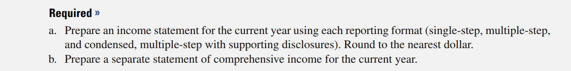 Required »
a. Prepare an income statement for the current year using each reporting format (single-step, multiple-step,
and condensed, multiple-step with supporting disclosures). Round to the nearest dollar.
b. Prepare a separate statement of comprehensive income for the current year.
