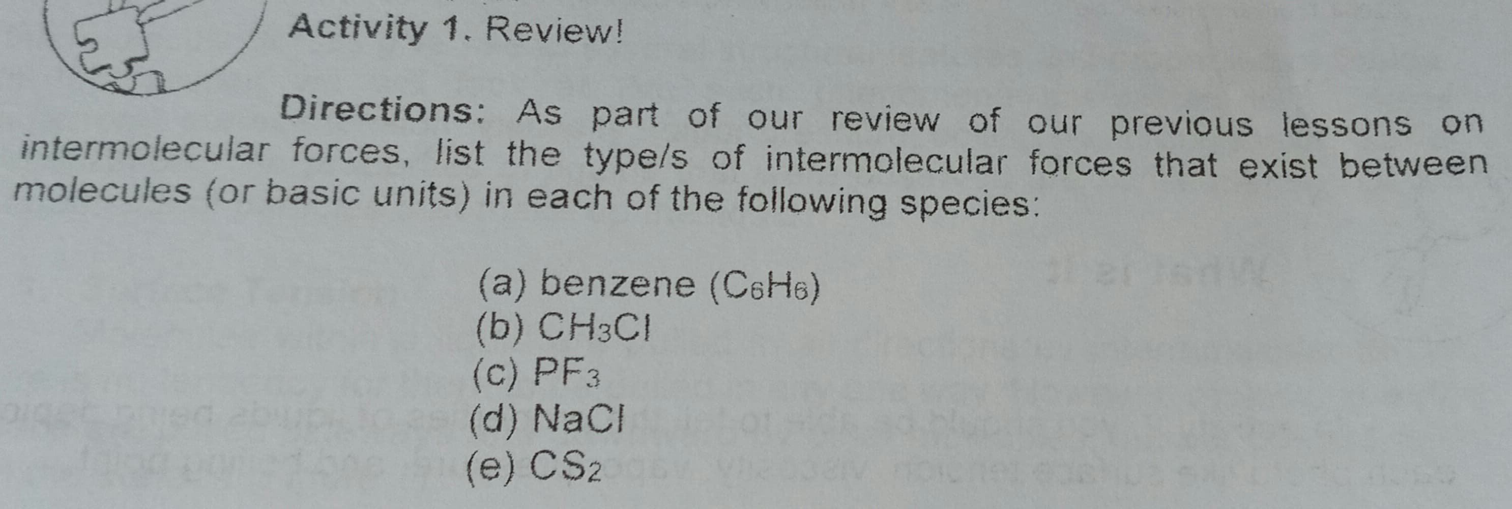 Directions: As part of our review of our previous lessons on
intermolecular forces, list the type/s of intermolecular forces that exist between
molecules (or basic units) in each of the following species:
(a) benzene (C6H6)
(b) CH3CI
(c) PF3
(d) NaCl
(e) CS2
