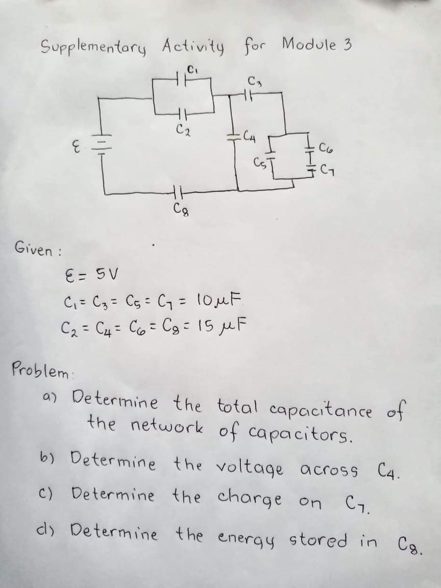 Supplementary Activity for Module 3
C2
Ic
Cg
Given :
E= 5V
C= C3 = C5 = C7 = 10MF
C2 = C4 = C6= Cg : 15 µF
%3D
Problem:
a) Determine the total capacitance of
the network of capacitors.
b) Determine the voltage across C4.
c) Determine the charge on
C1.
d) Determine the energy stored in
Cg.

