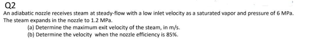Q2
An adiabatic nozzle receives steam at steady-flow with a low inlet velocity as a saturated vapor and pressure of 6 MPa.
The steam expands in the nozzle to 1.2 MPa.
(a) Determine the maximum exit velocity of the steam, in m/s.
(b) Determine the velocity when the nozzle efficiency is 85%.
