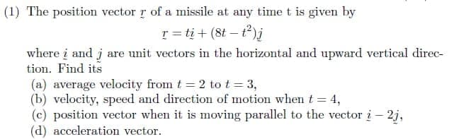 (1) The position vector r of a missile at any time t is given by
r = tį + (8t – t)j
where į and j are unit vectors in the horizontal and upward vertical direc-
tion. Find its
(a) average velocity from t = 2 to t = 3,
(b) velocity, speed and direction of motion when t= 4,
(c) position vector when it is moving parallel to the vector i – 2j,
(d) acceleration vector.
