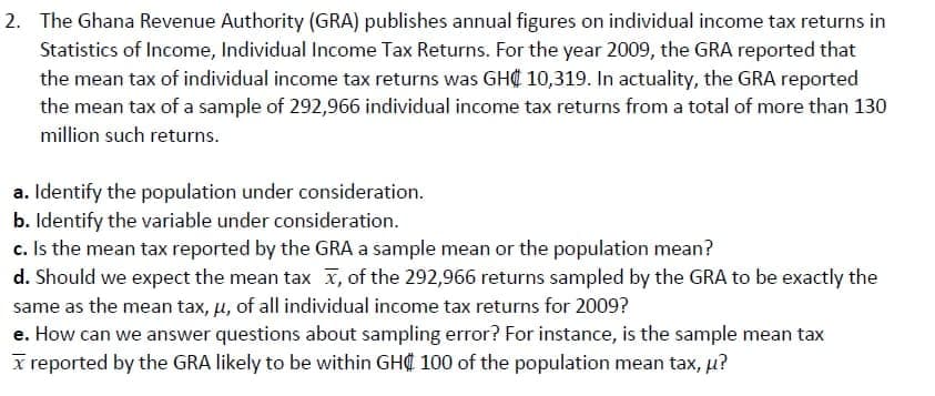 2. The Ghana Revenue Authority (GRA) publishes annual figures on individual income tax returns in
Statistics of Income, Individual Income Tax Returns. For the year 2009, the GRA reported that
the mean tax of individual income tax returns was GH¢ 10,319. In actuality, the GRA reported
the mean tax of a sample of 292,966 individual income tax returns from a total of more than 130
million such returns.
a. Identify the population under consideration.
b. Identify the variable under consideration.
c. Is the mean tax reported by the GRA a sample mean or the population mean?
d. Should we expect the mean tax x, of the 292,966 returns sampled by the GRA to be exactly the
same as the mean tax, u, of all individual income tax returns for 2009?
e. How can we answer questions about sampling error? For instance, is the sample mean tax
x reported by the GRA likely to be within GHC 100 of the population mean tax, p?
