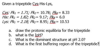 Given a tripeptide Cys-His-Lys,
Cys: Pk: = 1.71; Pkz= 10.78; PkR= 8.33
His: Pki = 1.82; Pkz= 9.17; Pka= 6.0
Lys: Pki = 2.18; Pk2= 8.95; PkR= 10.53
a. draw the protonic equilibria for the tripeptide
b. what is the IpH?
c. What is the dominant structure at pH 2.0?
d. What is the first buffering region of the tripeptide?
