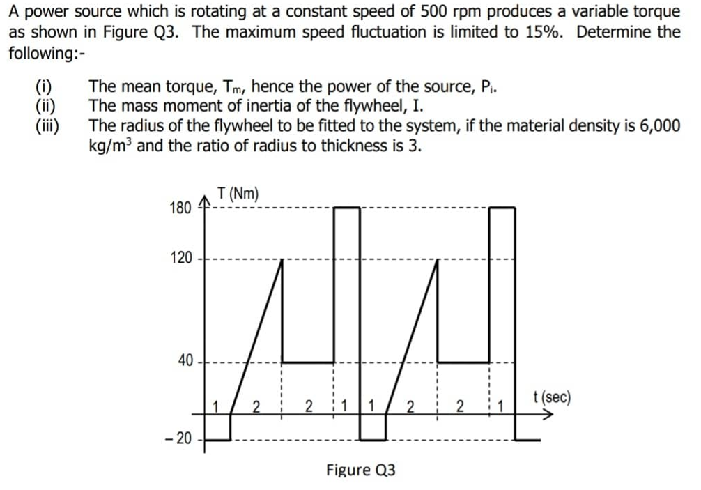 A power source which is rotating at a constant speed of 500 rpm produces a variable torque
as shown in Figure Q3. The maximum speed fluctuation is limited to 15%. Determine the
following:-
(i)
(ii)
(iii)
The mean torque, Tm, hence the power of the source, Pi.
The mass moment of inertia of the flywheel, I.
The radius of the flywheel to be fitted to the system, if the material density is 6,000
kg/m3 and the ratio of radius to thickness is 3.
T (Nm)
180
120
40
t (sec)
1
2
- 20
Figure Q3
