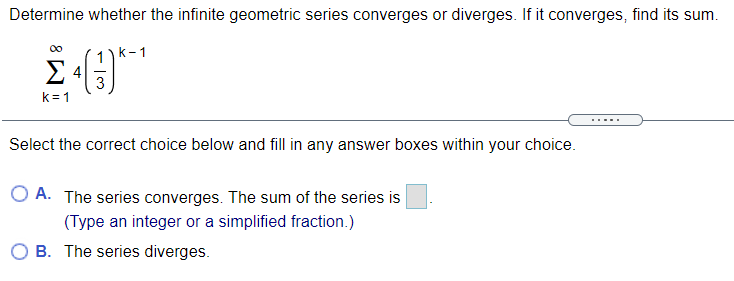 Determine whether the infinite geometric series converges or diverges. If it converges, find its sum.
1) k-1
4
3
k= 1
....
Select the correct choice below and fill in any answer boxes within your choice.
A. The series converges. The sum of the series is
(Type an integer or a simplified fraction.)
O B. The series diverges.
