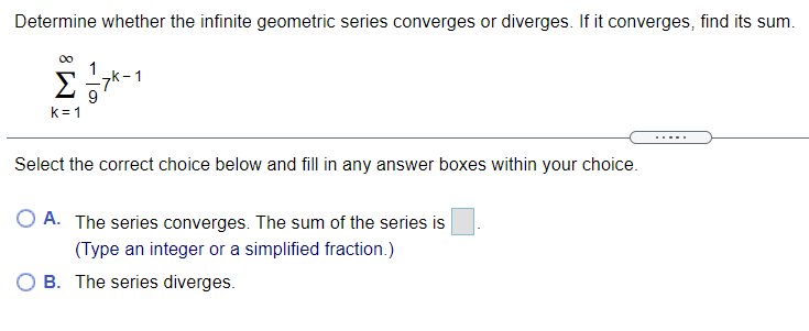 Determine whether the infinite geometric series converges or diverges. If it converges, find its sum.
1
7k-1
9
k= 1
.....
Select the correct choice below and fill in any answer boxes within your choice.
O A. The series converges. The sum of the series is
(Type an integer or a simplified fraction.)
O B. The series diverges.
