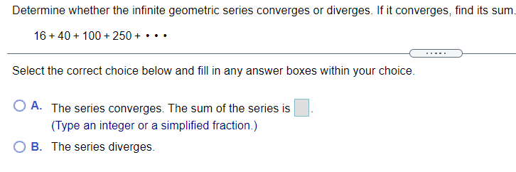 Determine whether the infinite geometric series converges or diverges. If it converges, find its sum.
16 + 40 + 100 + 250 + •..
Select the correct choice below and fill in any answer boxes within your choice.
A. The series converges. The sum of the series is
(Type an integer or a simplified fraction.)
B. The series diverges.
