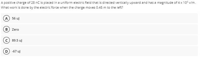 A positive charge of 28 nC is placed in a uniform electric field that is directed vertically upward and has a magnitude of 4 x 104 v/m.
What work is done by the electric force when the charge moves 0.45 m to the left?
A 56 uJ
Zero
89.5 u)
D
-67 u)
