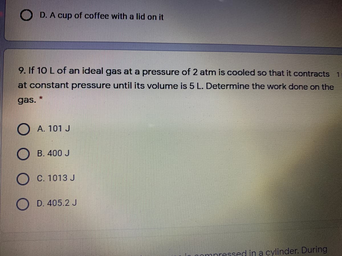 O D. A cup of coffee with a lid on it
9. If 10 L of an ideal gas at a pressure of 2 atm is cooled so that it contracts 1
at constant pressure until its volume is 5 L. Determine the work done on the
gas.
O A. 101 J
O B. 400 J
O C. 1013 J
D. 405.2 J
ompressed ina cylinder. During
