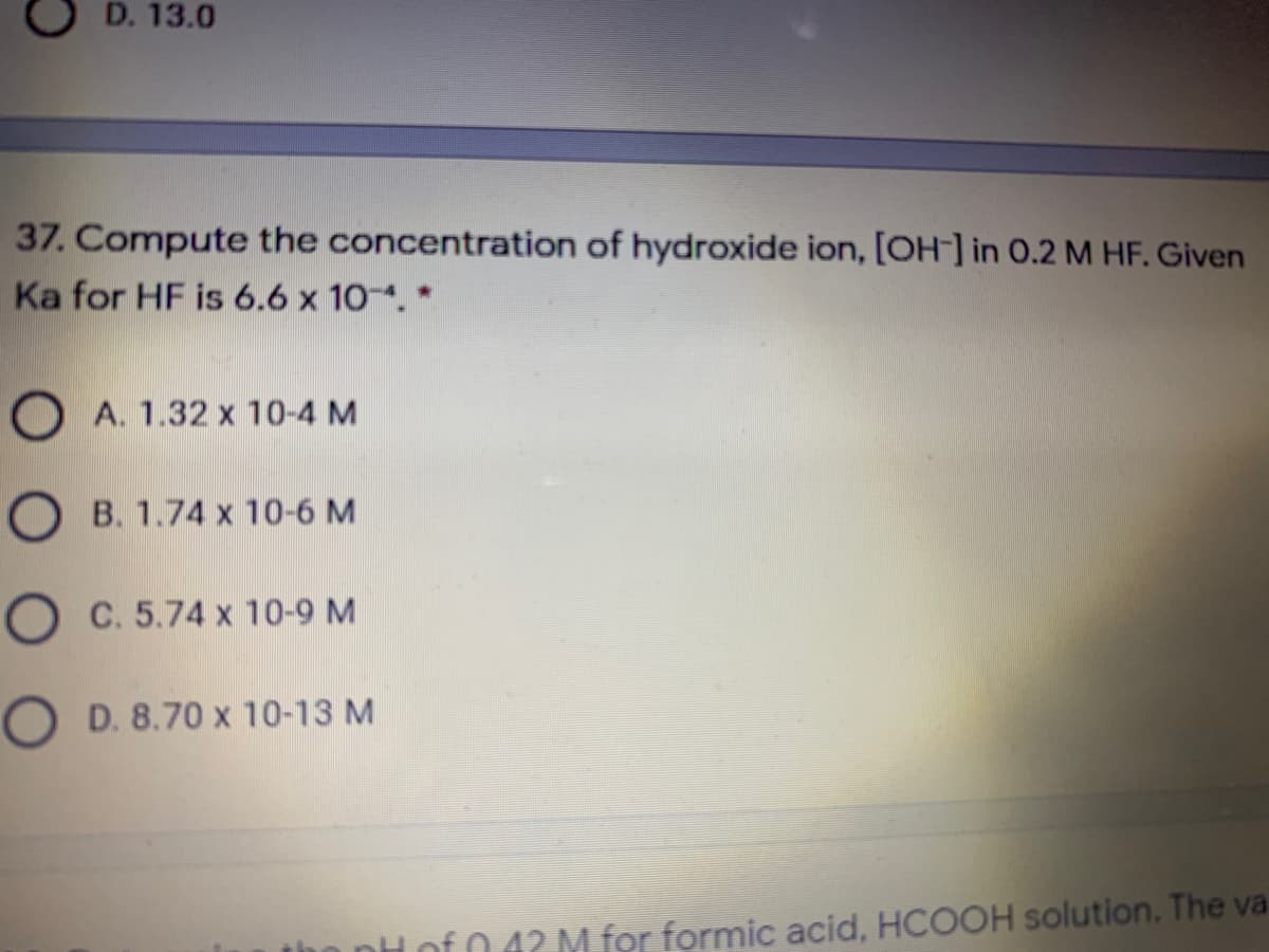 D. 13.0
37. Compute the concentration of hydroxide ion, [OH-] in 0.2 M HF. Given
Ka for HF is 6.6 x 10. *
O A. 1.32 x 10-4 M
O B. 1.74 x 10-6 M
O C. 5.74 x 10-9 M
O D. 8.70 x 10-13 M
0.42 M for formic acid, HCOOH solution. The va
