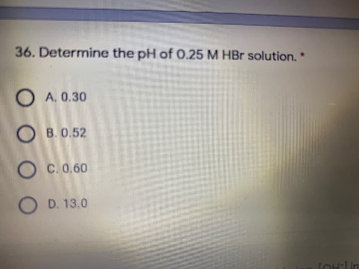 36. Determine the pH of 0.25 M HBr solution.*
A. 0.30
O B. 0.52
C. 0.60
O D. 13.0
