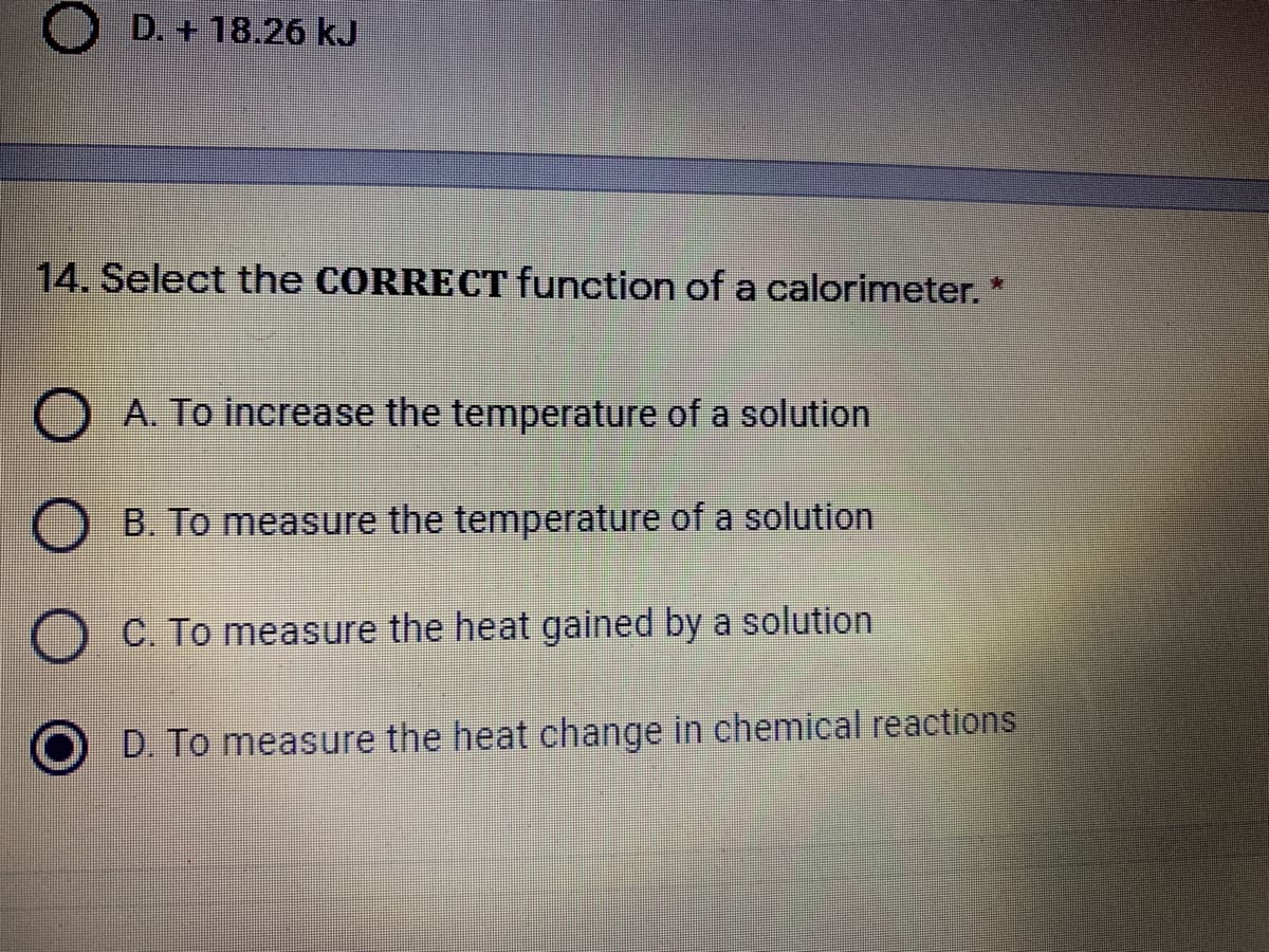 D. + 18.26 kJ
14. Select the CORRECT function of a calorimeter.
A. To increase the temperature of a solution
B. To measure the temperature of a solution
C. To measure the heat gained by a solution
D. To measure the heat change in chemical reactions
