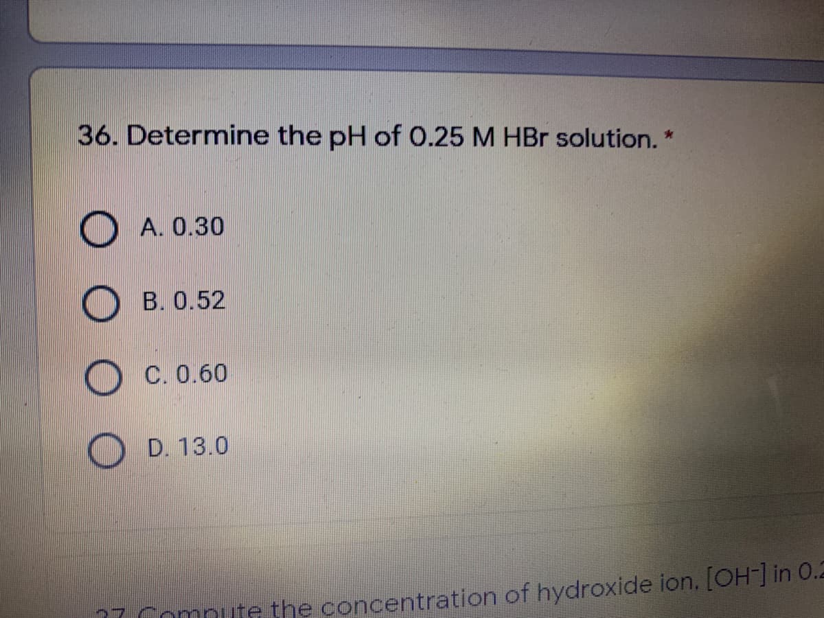 36. Determine the pH of 0.25 M HBr solution. *
A. 0.30
B. 0.52
C. 0.60
D. 13.0
77 Compute the concentration of hydroxide ion. [Oin 0.2
