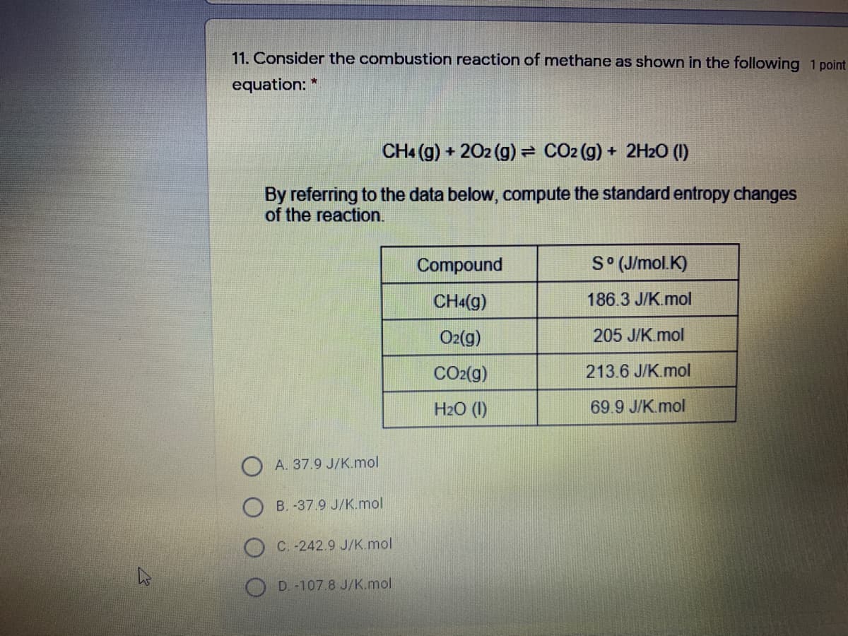 11. Consider the combustion reaction of methane as shown in the following 1 point
equation: *
CH4 (g) + 202 (g) = CO2 (g) + 2H2O (1)
By referring to the data below, compute the standard entropy changes
of the reaction.
Compound
S (J/mol. K)
CHa(g)
186.3 J/K.mol
O2(g)
205 J/K.mol
CO2(g)
213.6 J/K.mol
H2O (1)
69.9 J/K.mol
A. 37.9 J/K.mol
B. -37.9 J/K.mol
O C. -242.9 J/K.mol
D. -107.8 J/K.mol
