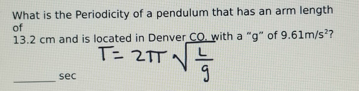 What is the Periodicity of a pendulum that has an arm length
of
13.2 cm and is located in Denver CO. with a "g" of 9.61m/s??
T= 2TT
sec
