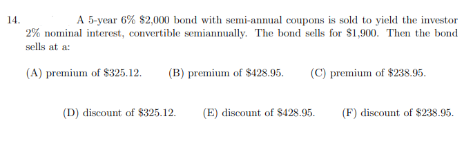 A 5-year 6% $2,000 bond with semi-annual coupons is sold to yield the investor
2% nominal interest, convertible semiannually. The bond sells for $1,900. Then the bond
14.
sells at a:
(A) premium of $325.12.
(B) premium of $428.95.
(C) premium of $238.95.
(D) discount of $325.12.
(E) discount of $428.95.
(F) discount of $238.95.
