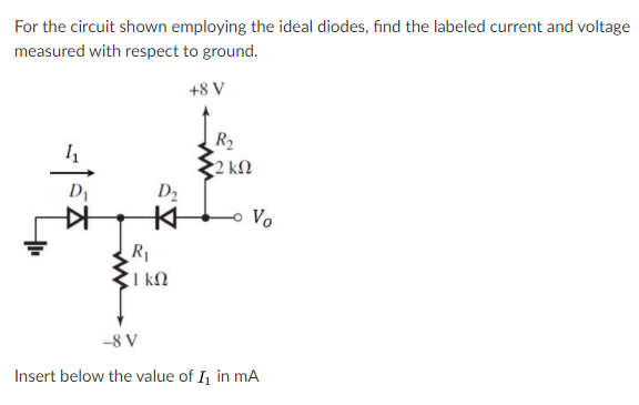 For the circuit shown employing the ideal diodes, find the labeled current and voltage
measured with respect to ground.
+8 V
R2
2 kN
D1
D2
Vo
R1
I kM
-8 V
Insert below the value of I in mA
