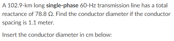 A 102.9-km long single-phase 60-Hz transmission line has a total
reactance of 78.8 Q. Find the conductor diameter if the conductor
spacing is 1.1 meter.
Insert the conductor diameter in cm below:
