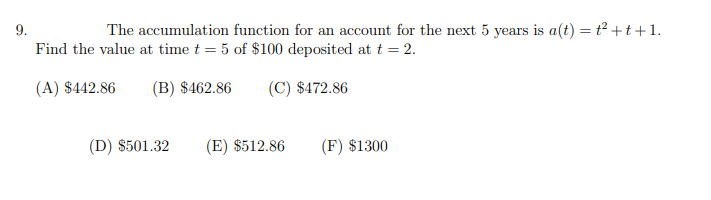 9.
The accumulation function for an account for the next 5 years is a(t) = t² +t +1.
Find the value at time t = 5 of $100 deposited at t = 2.
(A) $442.86
(B) $462.86
(C) $472.86
(D) $501.32
(E) $512.86
(F) $1300

