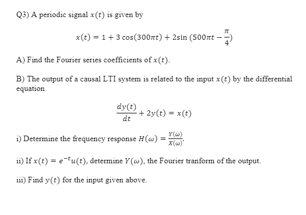 Q3) A periodic signal x(t) is given by
x(t) = 1+ 3 cos(300rt) + 2sin (500t – -)
A) Find the Fourier series coefficients of x(t).
B) The output of a causal LTI system is related to the input x(t) by the differential
equation
dy(t)
+ 2y(t) = x(t)
dt
Y(w)
i) Determine the frequency response H(w)
X(w)
ii) If x(t) = e"u(t), determine Y(@), the Fourier tranform of the output.
111) Find y(t) for the input given above.
