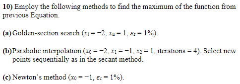 10) Employ the following methods to find the maximum of the function from
previous Equation.
(a) Golden-section search (xi = -2, xu =1, ɛ: = 1%).
(b)Parabolic interpolation (xo = -2, x1 =-1, x2 = 1, iterations = 4). Select new
points sequentially as in the secant method.
(c) Newton's method (xo = -1, ɛ: = 1%).
