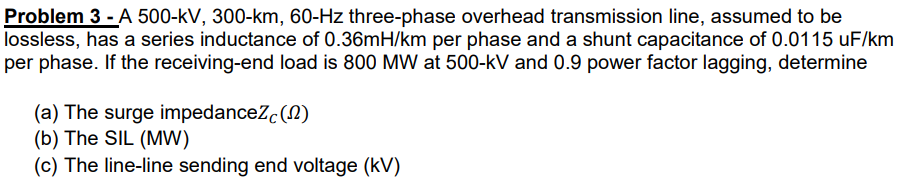 Problem 3 - A 500-kV, 300-km, 60-Hz three-phase overhead transmission line, assumed to be
lossless, has a series inductance of 0.36mH/km per phase and a shunt capacitance of 0.0115 uF/km
per phase. If the receiving-end load is 800 MW at 500-kV and 0.9 power factor lagging, determine
(a) The surge impedanceZc(N)
(b) The SIL (MW)
(c) The line-line sending end voltage (kV)
