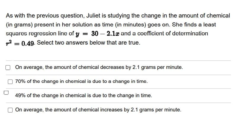 As with the previous question, Juliet is studying the change in the amount of chemical
(in grams) present in her solution as time (in minutes) goes on. She finds a least
squares regression line of y = 30 – 2.1x and a coefficient of determination
= 0.49. Select two answers below that are true.
On average, the amount of chemical decreases by 2.1 grams per minute.
70% of the change in chemical is due to a change in time.
49% of the change in chemical is due to the change in time.
On average, the amount of chemical increases by 2.1 grams per minute.
