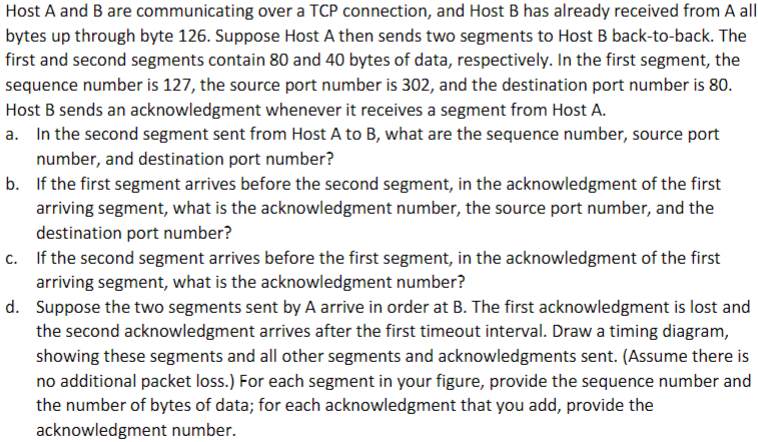 Host A and B are communicating over a TCP connection, and Host B has already received from A all
bytes up through byte 126. Suppose Host A then sends two segments to Host B back-to-back. The
first and second segments contain 80 and 40 bytes of data, respectively. In the first segment, the
sequence number is 127, the source port number is 302, and the destination port number is 80.
Host B sends an acknowledgment whenever it receives a segment from Host A.
a. In the second segment sent from Host A to B, what are the sequence number, source port
number, and destination port number?
b. If the first segment arrives before the second segment, in the acknowledgment of the first
arriving segment, what is the acknowledgment number, the source port number, and the
destination port number?
c. If the second segment arrives before the first segment, in the acknowledgment of the first
arriving segment, what is the acknowledgment number?
d. Suppose the two segments sent by A arrive in order at B. The first acknowledgment is lost and
the second acknowledgment arrives after the first timeout interval. Draw a timing diagram,
showing these segments and all other segments and acknowledgments sent. (Assume there is
no additional packet loss.) For each segment in your figure, provide the sequence number and
the number of bytes of data; for each acknowledgment that you add, provide the
acknowledgment number.
