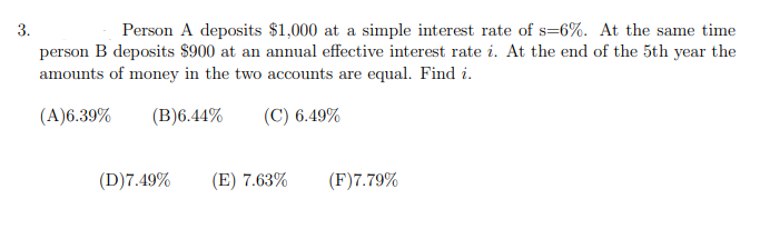 3.
Person A deposits $1,000 at a simple interest rate of s=6%. At the same time
person B deposits $900 at an annual effective interest rate i. At the end of the 5th year the
amounts of money in the two accounts are equal. Find i.
(A)6.39%
(B)6.44%
(C) 6.49%
(D)7.49%
(E) 7.63%
(F)7.79%
