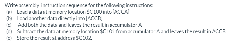 Write assembly instruction sequence for the following instructions:
(a) Load a data at memory location $C100 into [ACCA]
(b) Load another data directly into [ACCB]
(c) Add both the data and leaves the result in accumulator A
(d) Subtract the data at memory location $C101 from accumulator A and leaves the result in ACCB.
(e) Store the result at address $C102.
