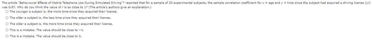 The article "Behavioural Effects of Mobile Telephone Use During Simulated Driving"t reported that for a sample of 20 experimental subjects, the sample correlation coefficient for x = age and y = time since the subject had acquired a driving license (yr)
vas 0.97. Why do you think the value of r is so close to 1? (The article's authors give an explanation.)
O The younger a subject is, the more time since they acquired their license.
O The older a subject is, the less time since they acquired their license.
O The older a subject is, the more time since they acquired their license.
O This is a mistake. The value should be close to -1.
O This is a mistake. The value should be close to 0.
