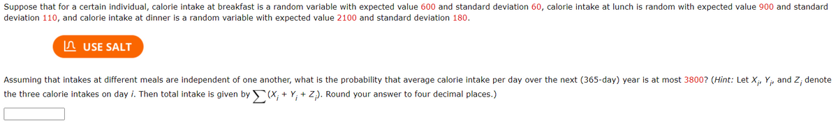 Suppose that for a certain individual, calorie intake at breakfast is a random variable with expected value 600 and standard deviation 60, calorie intake at lunch is random with expected value 900 and standard
deviation 110, and calorie intake at dinner is a random variable with expected value 2100 and standard deviation 180.
In USE SALT
Assuming that intakes at different meals are independent of one another, what is the probability that average calorie intake per day over the next (365-day) year is at most 3800? (Hint: Let X;, Y, and Z; denote
the three calorie intakes on day i. Then total intake is given by (X; + Y; + Z;). Round your answer to four decimal places.)
