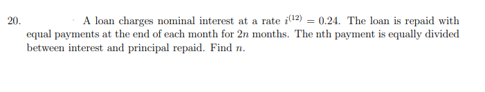 20.
A loan charges nominal interest at a rate i12) = 0.24. The loan is repaid with
equal payments at the end of each month for 2n months. The nth payment is equally divided
between interest and principal repaid. Find n.
