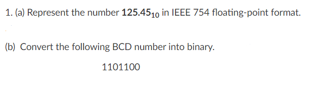 1. (a) Represent the number 125.4510 in IEEE 754 floating-point format.
(b) Convert the following BCD number into binary.
1101100
