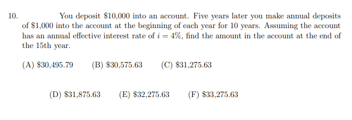 10.
You deposit $10,000 into an account. Five years later you make annual deposits
of $1,000 into the account at the beginning of each year for 10 years. Assuming the account
has an annual effective interest rate of i = 4%, find the amount in the account at the end of
the 15th year.
(A) $30,495.79
(B) $30,575.63
(C) $31,275.63
(D) $31,875.63
(E) $32,275.63
(F) $33,275.63
