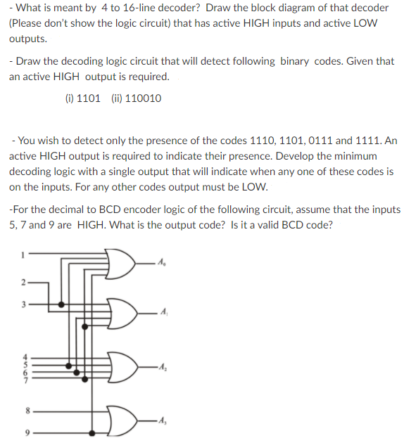 - What is meant by 4 to 16-line decoder? Draw the block diagram of that decoder
(Please don't show the logic circuit) that has active HIGH inputs and active LOw
outputs.
- Draw the decoding logic circuit that will detect following binary codes. Given that
an active HIGH output is required.
(i) 1101 (ii) 110010
- You wish to detect only the presence of the codes 1110, 1101, 0111 and 1111. An
active HIGH output is required to indicate their presence. Develop the minimum
decoding logic with a single output that will indicate when any one of these codes is
on the inputs. For any other codes output must be LOW.
-For the decimal to BCD encoder logic of the following circuit, assume that the inputs
5, 7 and 9 are HIGH. What is the output code? Is it a valid BCD code?
A,
4567
